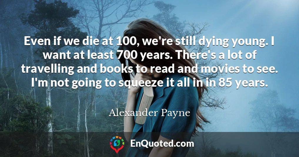 Even if we die at 100, we're still dying young. I want at least 700 years. There's a lot of travelling and books to read and movies to see. I'm not going to squeeze it all in in 85 years.