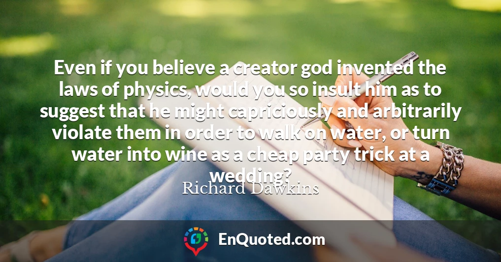 Even if you believe a creator god invented the laws of physics, would you so insult him as to suggest that he might capriciously and arbitrarily violate them in order to walk on water, or turn water into wine as a cheap party trick at a wedding?