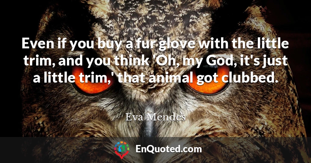 Even if you buy a fur glove with the little trim, and you think 'Oh, my God, it's just a little trim,' that animal got clubbed.