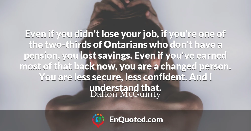 Even if you didn't lose your job, if you're one of the two-thirds of Ontarians who don't have a pension, you lost savings. Even if you've earned most of that back now, you are a changed person. You are less secure, less confident. And I understand that.