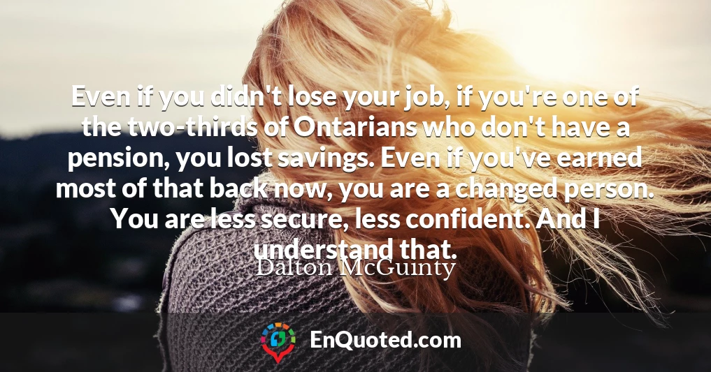 Even if you didn't lose your job, if you're one of the two-thirds of Ontarians who don't have a pension, you lost savings. Even if you've earned most of that back now, you are a changed person. You are less secure, less confident. And I understand that.