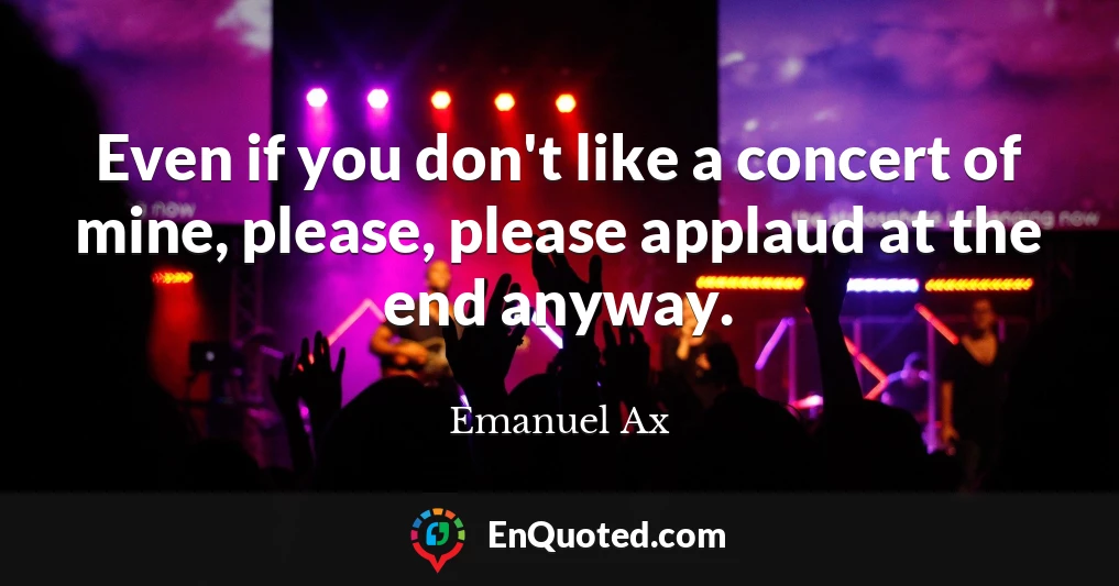 Even if you don't like a concert of mine, please, please applaud at the end anyway.