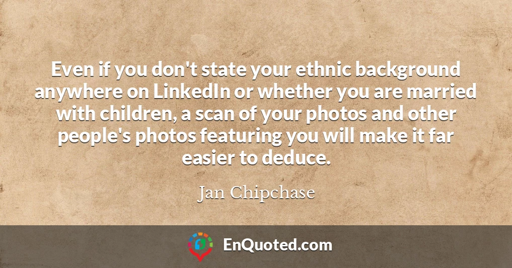 Even if you don't state your ethnic background anywhere on LinkedIn or whether you are married with children, a scan of your photos and other people's photos featuring you will make it far easier to deduce.