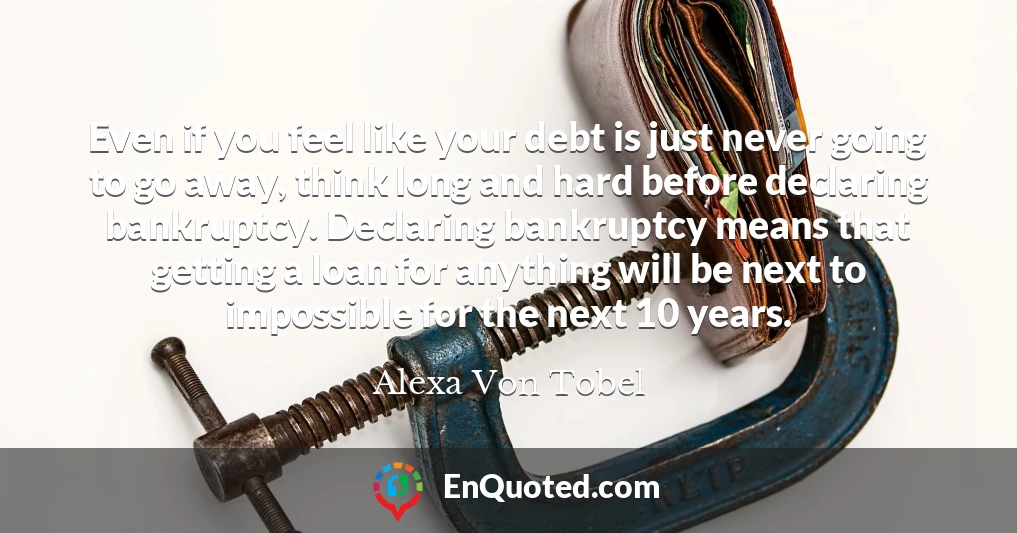 Even if you feel like your debt is just never going to go away, think long and hard before declaring bankruptcy. Declaring bankruptcy means that getting a loan for anything will be next to impossible for the next 10 years.