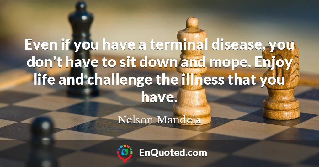 Even if you have a terminal disease, you don't have to sit down and mope. Enjoy life and challenge the illness that you have.