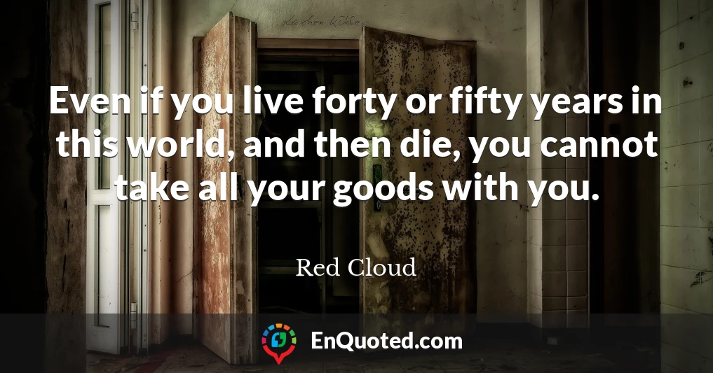 Even if you live forty or fifty years in this world, and then die, you cannot take all your goods with you.