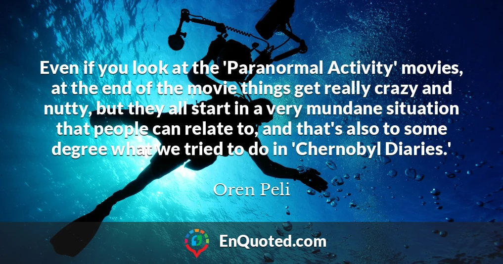 Even if you look at the 'Paranormal Activity' movies, at the end of the movie things get really crazy and nutty, but they all start in a very mundane situation that people can relate to, and that's also to some degree what we tried to do in 'Chernobyl Diaries.'