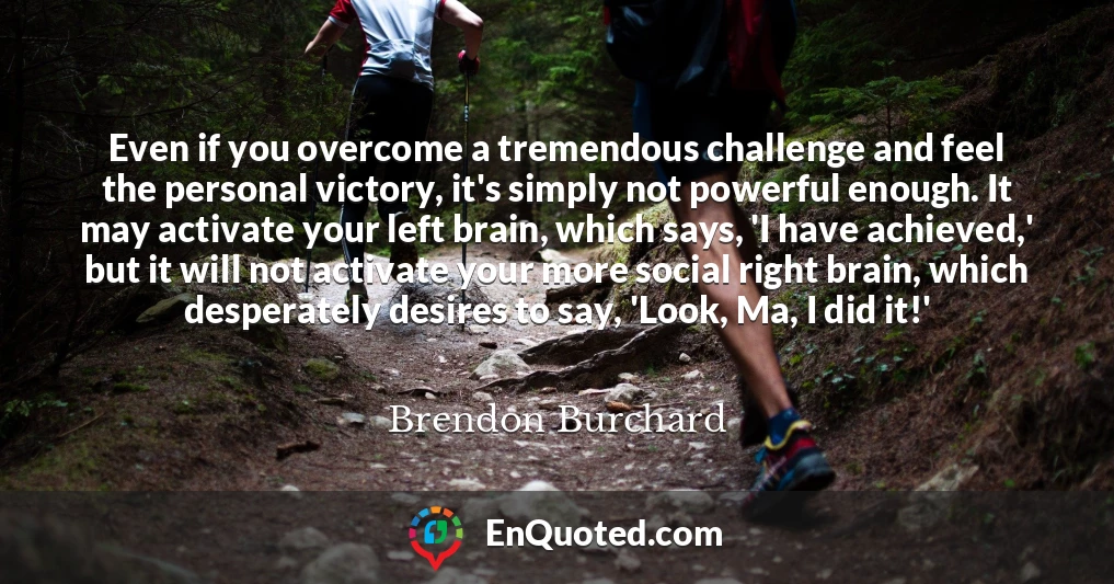 Even if you overcome a tremendous challenge and feel the personal victory, it's simply not powerful enough. It may activate your left brain, which says, 'I have achieved,' but it will not activate your more social right brain, which desperately desires to say, 'Look, Ma, I did it!'