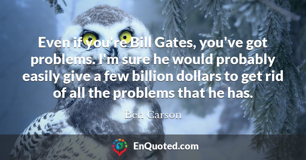 Even if you're Bill Gates, you've got problems. I'm sure he would probably easily give a few billion dollars to get rid of all the problems that he has.