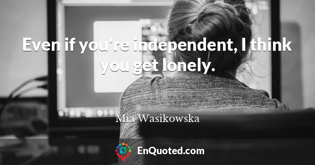 Even if you're independent, I think you get lonely.