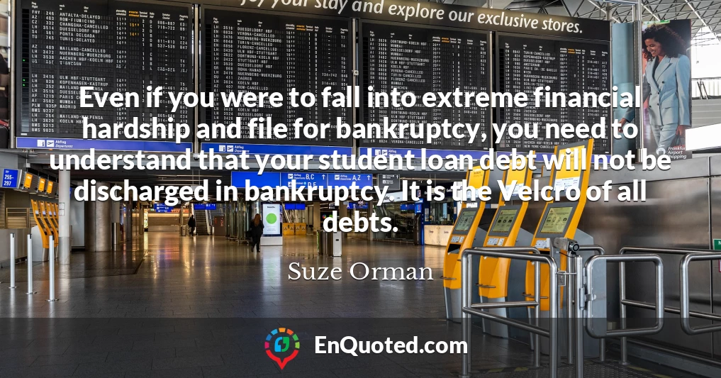 Even if you were to fall into extreme financial hardship and file for bankruptcy, you need to understand that your student loan debt will not be discharged in bankruptcy. It is the Velcro of all debts.