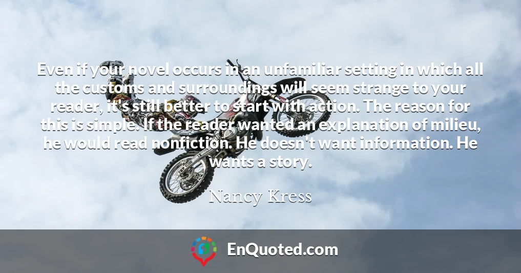 Even if your novel occurs in an unfamiliar setting in which all the customs and surroundings will seem strange to your reader, it's still better to start with action. The reason for this is simple. If the reader wanted an explanation of milieu, he would read nonfiction. He doesn't want information. He wants a story.