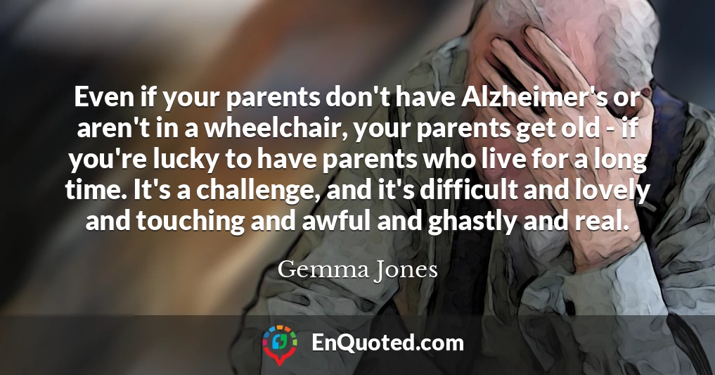 Even if your parents don't have Alzheimer's or aren't in a wheelchair, your parents get old - if you're lucky to have parents who live for a long time. It's a challenge, and it's difficult and lovely and touching and awful and ghastly and real.