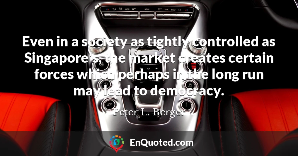 Even in a society as tightly controlled as Singapore's, the market creates certain forces which perhaps in the long run may lead to democracy.