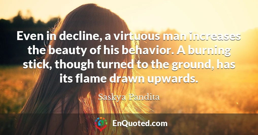 Even in decline, a virtuous man increases the beauty of his behavior. A burning stick, though turned to the ground, has its flame drawn upwards.