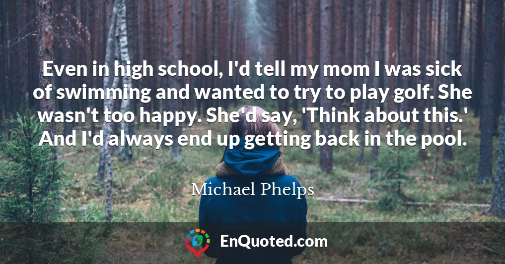 Even in high school, I'd tell my mom I was sick of swimming and wanted to try to play golf. She wasn't too happy. She'd say, 'Think about this.' And I'd always end up getting back in the pool.