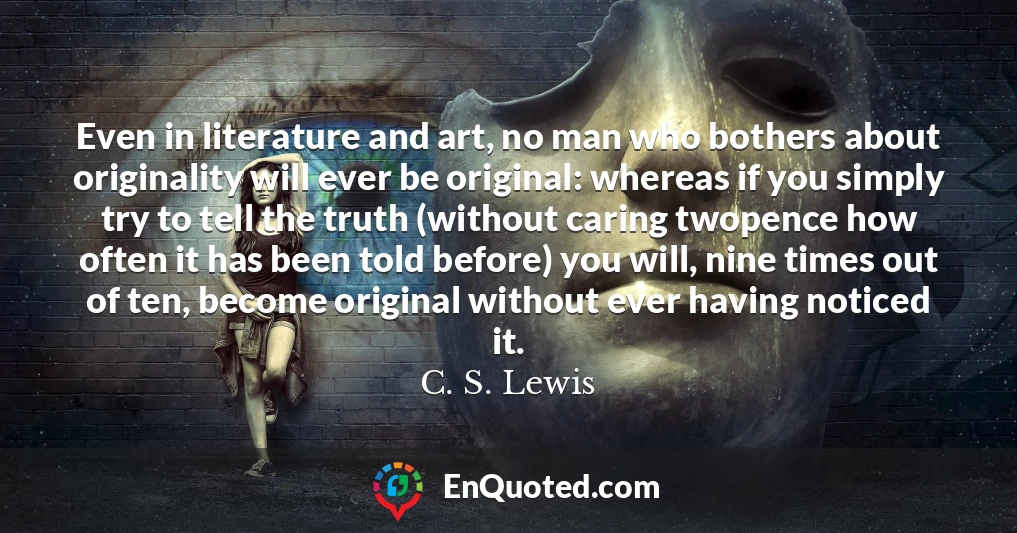 Even in literature and art, no man who bothers about originality will ever be original: whereas if you simply try to tell the truth (without caring twopence how often it has been told before) you will, nine times out of ten, become original without ever having noticed it.