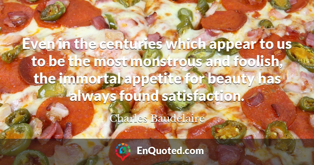Even in the centuries which appear to us to be the most monstrous and foolish, the immortal appetite for beauty has always found satisfaction.