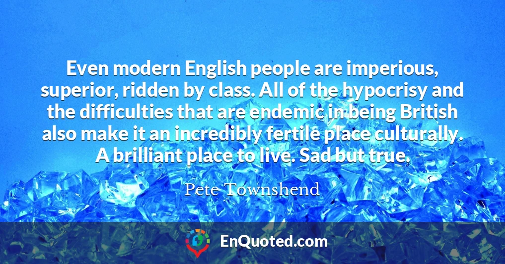 Even modern English people are imperious, superior, ridden by class. All of the hypocrisy and the difficulties that are endemic in being British also make it an incredibly fertile place culturally. A brilliant place to live. Sad but true.