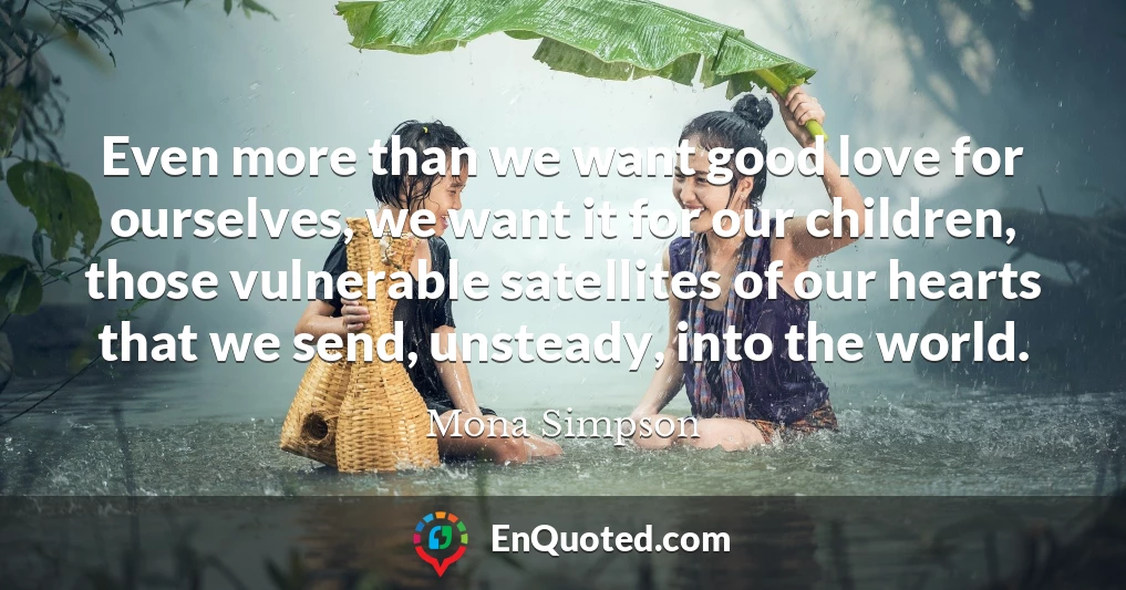 Even more than we want good love for ourselves, we want it for our children, those vulnerable satellites of our hearts that we send, unsteady, into the world.