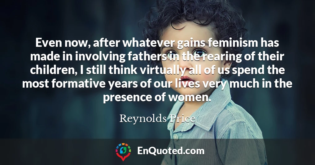 Even now, after whatever gains feminism has made in involving fathers in the rearing of their children, I still think virtually all of us spend the most formative years of our lives very much in the presence of women.