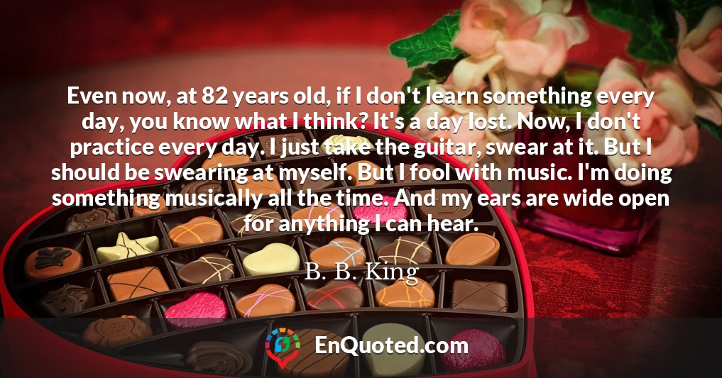 Even now, at 82 years old, if I don't learn something every day, you know what I think? It's a day lost. Now, I don't practice every day. I just take the guitar, swear at it. But I should be swearing at myself. But I fool with music. I'm doing something musically all the time. And my ears are wide open for anything I can hear.