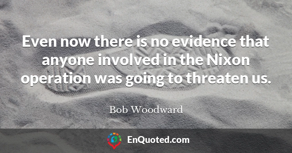 Even now there is no evidence that anyone involved in the Nixon operation was going to threaten us.