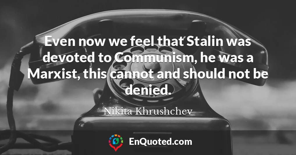 Even now we feel that Stalin was devoted to Communism, he was a Marxist, this cannot and should not be denied.