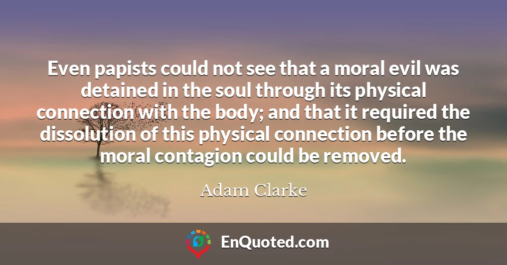 Even papists could not see that a moral evil was detained in the soul through its physical connection with the body; and that it required the dissolution of this physical connection before the moral contagion could be removed.