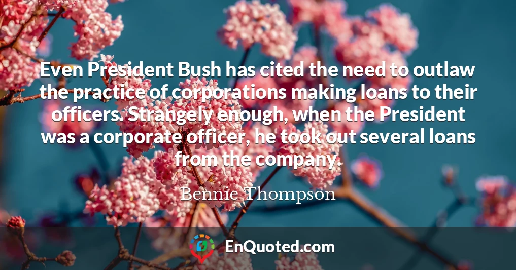Even President Bush has cited the need to outlaw the practice of corporations making loans to their officers. Strangely enough, when the President was a corporate officer, he took out several loans from the company.