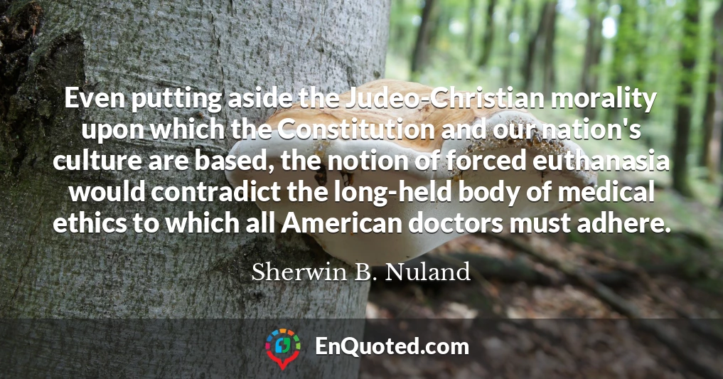 Even putting aside the Judeo-Christian morality upon which the Constitution and our nation's culture are based, the notion of forced euthanasia would contradict the long-held body of medical ethics to which all American doctors must adhere.