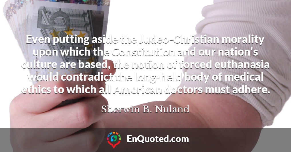 Even putting aside the Judeo-Christian morality upon which the Constitution and our nation's culture are based, the notion of forced euthanasia would contradict the long-held body of medical ethics to which all American doctors must adhere.