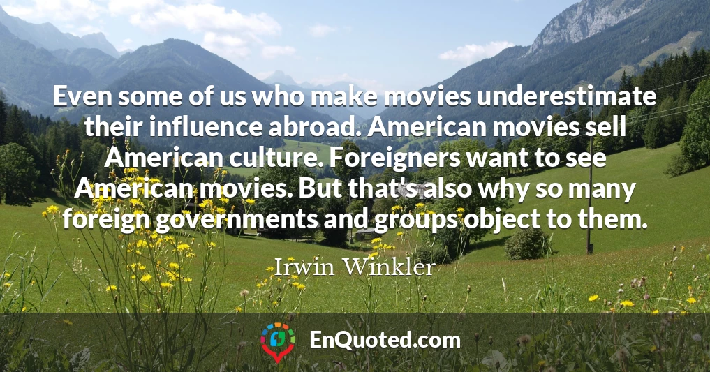 Even some of us who make movies underestimate their influence abroad. American movies sell American culture. Foreigners want to see American movies. But that's also why so many foreign governments and groups object to them.