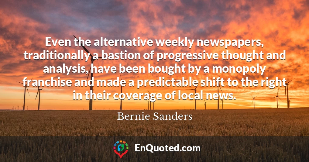 Even the alternative weekly newspapers, traditionally a bastion of progressive thought and analysis, have been bought by a monopoly franchise and made a predictable shift to the right in their coverage of local news.