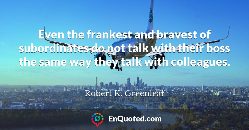 Even the frankest and bravest of subordinates do not talk with their boss the same way they talk with colleagues.