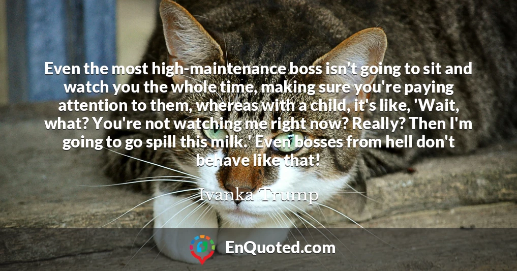 Even the most high-maintenance boss isn't going to sit and watch you the whole time, making sure you're paying attention to them, whereas with a child, it's like, 'Wait, what? You're not watching me right now? Really? Then I'm going to go spill this milk.' Even bosses from hell don't behave like that!