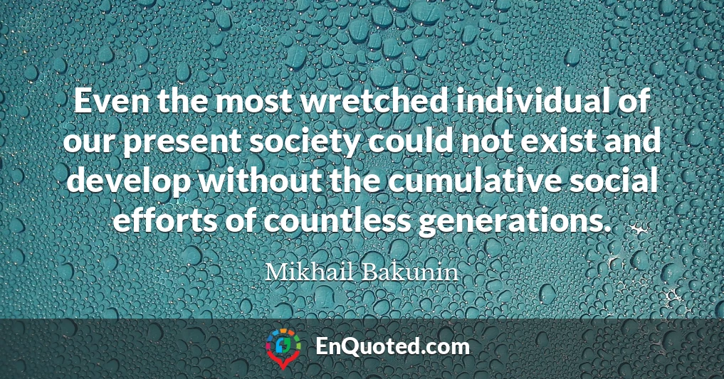Even the most wretched individual of our present society could not exist and develop without the cumulative social efforts of countless generations.