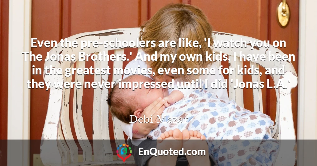 Even the pre-schoolers are like, 'I watch you on The Jonas Brothers.' And my own kids. I have been in the greatest movies, even some for kids, and they were never impressed until I did 'Jonas L.A.'