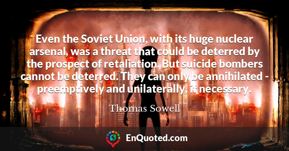 Even the Soviet Union, with its huge nuclear arsenal, was a threat that could be deterred by the prospect of retaliation. But suicide bombers cannot be deterred. They can only be annihilated - preemptively and unilaterally, if necessary.