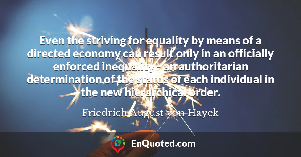 Even the striving for equality by means of a directed economy can result only in an officially enforced inequality - an authoritarian determination of the status of each individual in the new hierarchical order.