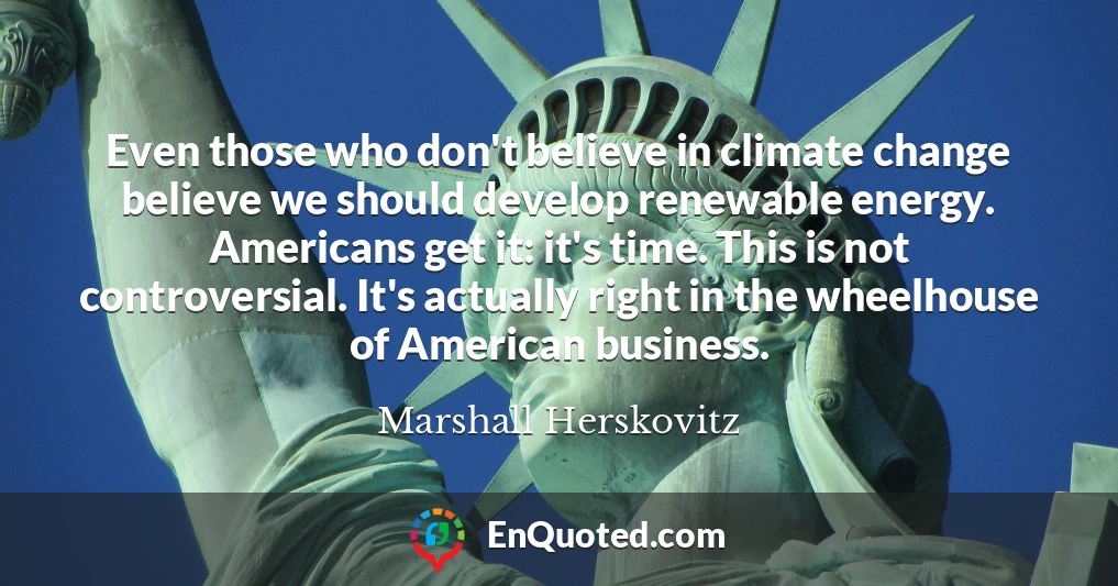 Even those who don't believe in climate change believe we should develop renewable energy. Americans get it: it's time. This is not controversial. It's actually right in the wheelhouse of American business.