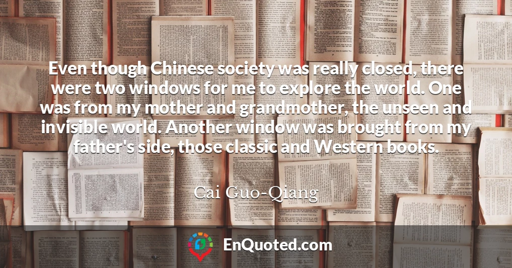 Even though Chinese society was really closed, there were two windows for me to explore the world. One was from my mother and grandmother, the unseen and invisible world. Another window was brought from my father's side, those classic and Western books.