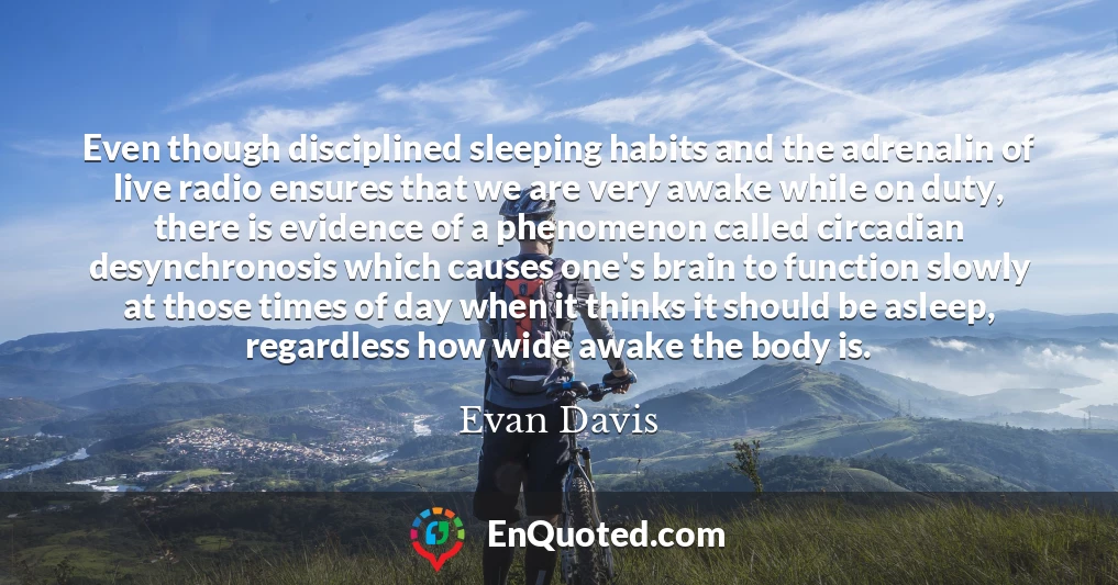 Even though disciplined sleeping habits and the adrenalin of live radio ensures that we are very awake while on duty, there is evidence of a phenomenon called circadian desynchronosis which causes one's brain to function slowly at those times of day when it thinks it should be asleep, regardless how wide awake the body is.