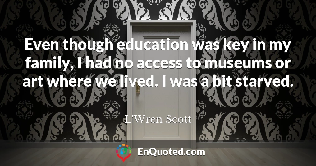 Even though education was key in my family, I had no access to museums or art where we lived. I was a bit starved.