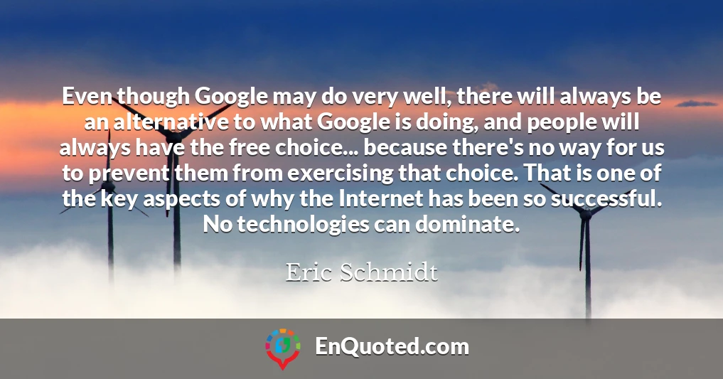 Even though Google may do very well, there will always be an alternative to what Google is doing, and people will always have the free choice... because there's no way for us to prevent them from exercising that choice. That is one of the key aspects of why the Internet has been so successful. No technologies can dominate.