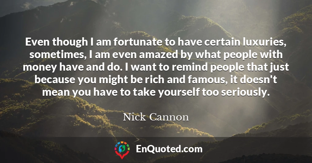 Even though I am fortunate to have certain luxuries, sometimes, I am even amazed by what people with money have and do. I want to remind people that just because you might be rich and famous, it doesn't mean you have to take yourself too seriously.