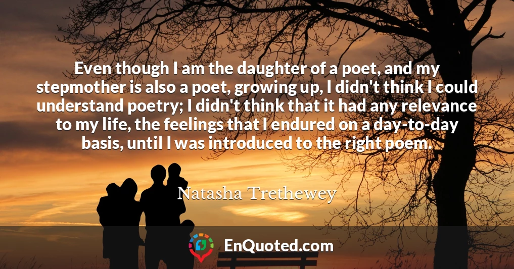 Even though I am the daughter of a poet, and my stepmother is also a poet, growing up, I didn't think I could understand poetry; I didn't think that it had any relevance to my life, the feelings that I endured on a day-to-day basis, until I was introduced to the right poem.