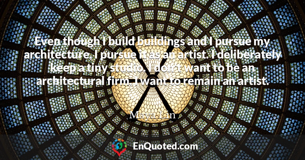 Even though I build buildings and I pursue my architecture, I pursue it as an artist. I deliberately keep a tiny studio. I don't want to be an architectural firm. I want to remain an artist.