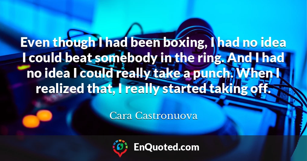 Even though I had been boxing, I had no idea I could beat somebody in the ring. And I had no idea I could really take a punch. When I realized that, I really started taking off.
