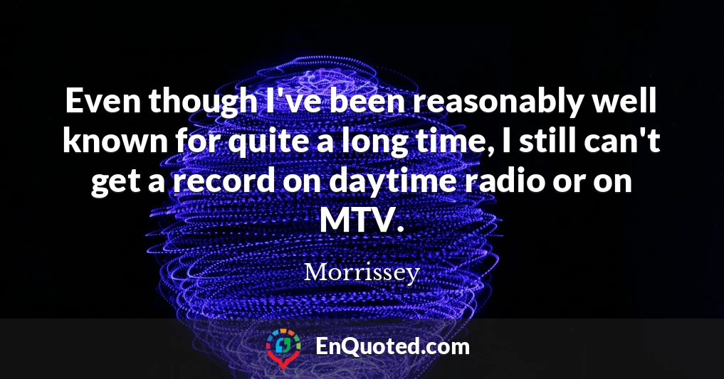 Even though I've been reasonably well known for quite a long time, I still can't get a record on daytime radio or on MTV.